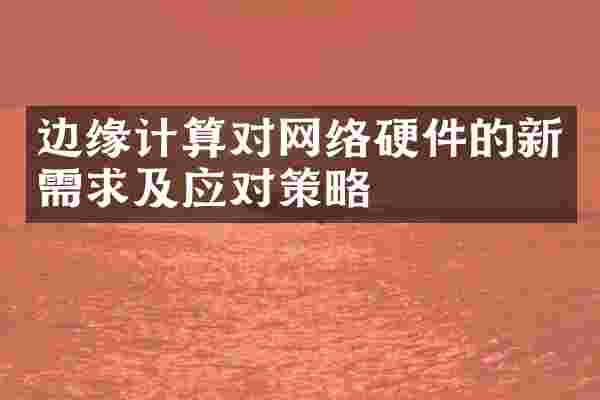 边缘计算对网络硬件的新需求及应对策略