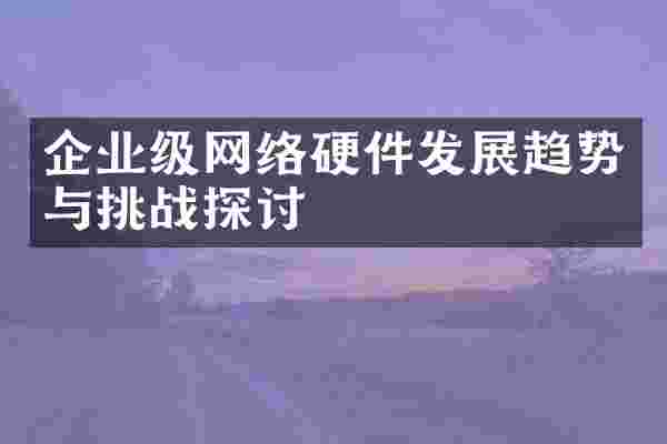 企业级网络硬件发展趋势与挑战探讨