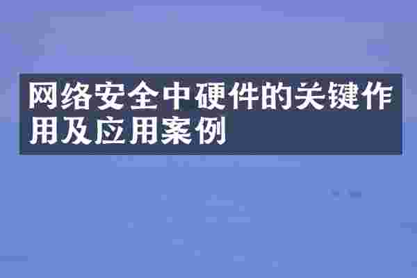 网络安全中硬件的关键作用及应用案例