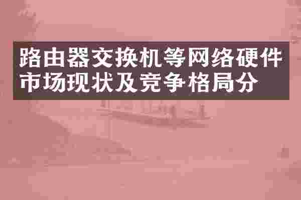 路由器交换机等网络硬件市场现状及竞争格局分析