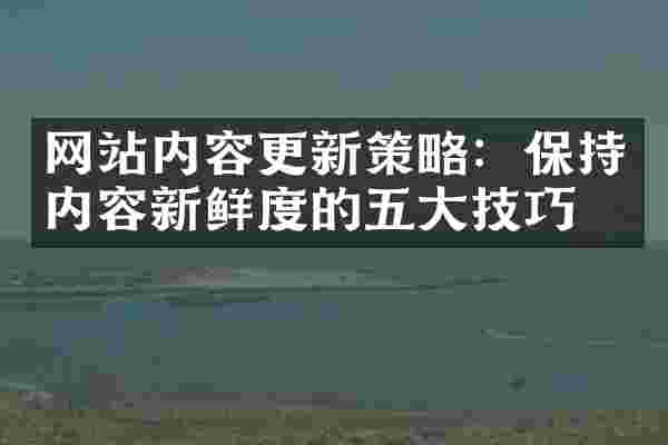网站内容更新策略：保持内容新鲜度的五大技巧